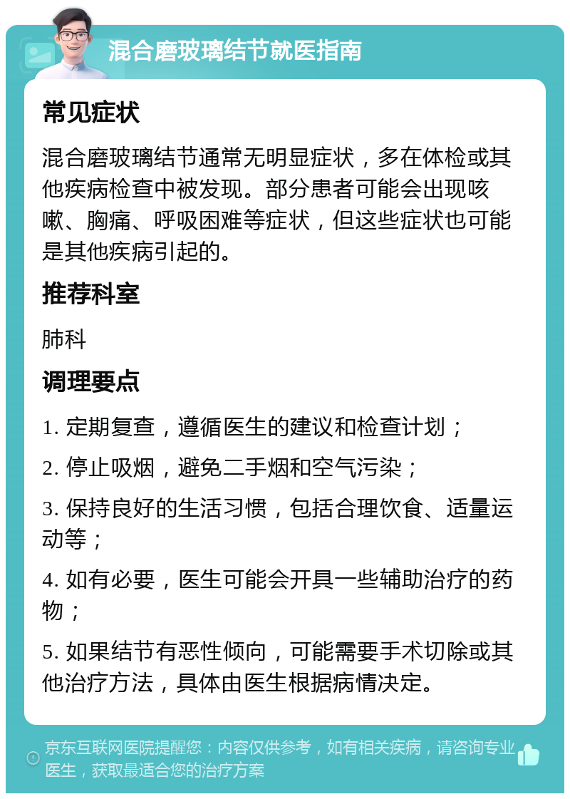 混合磨玻璃结节就医指南 常见症状 混合磨玻璃结节通常无明显症状，多在体检或其他疾病检查中被发现。部分患者可能会出现咳嗽、胸痛、呼吸困难等症状，但这些症状也可能是其他疾病引起的。 推荐科室 肺科 调理要点 1. 定期复查，遵循医生的建议和检查计划； 2. 停止吸烟，避免二手烟和空气污染； 3. 保持良好的生活习惯，包括合理饮食、适量运动等； 4. 如有必要，医生可能会开具一些辅助治疗的药物； 5. 如果结节有恶性倾向，可能需要手术切除或其他治疗方法，具体由医生根据病情决定。