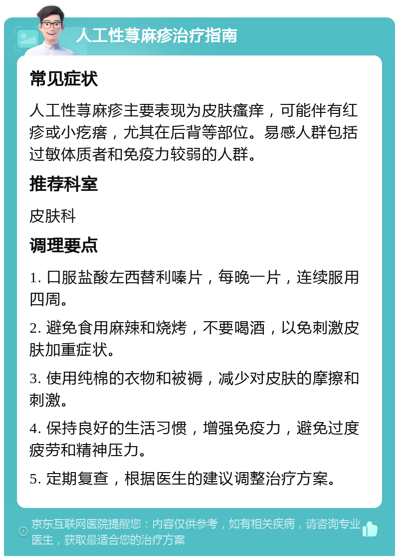 人工性荨麻疹治疗指南 常见症状 人工性荨麻疹主要表现为皮肤瘙痒，可能伴有红疹或小疙瘩，尤其在后背等部位。易感人群包括过敏体质者和免疫力较弱的人群。 推荐科室 皮肤科 调理要点 1. 口服盐酸左西替利嗪片，每晚一片，连续服用四周。 2. 避免食用麻辣和烧烤，不要喝酒，以免刺激皮肤加重症状。 3. 使用纯棉的衣物和被褥，减少对皮肤的摩擦和刺激。 4. 保持良好的生活习惯，增强免疫力，避免过度疲劳和精神压力。 5. 定期复查，根据医生的建议调整治疗方案。