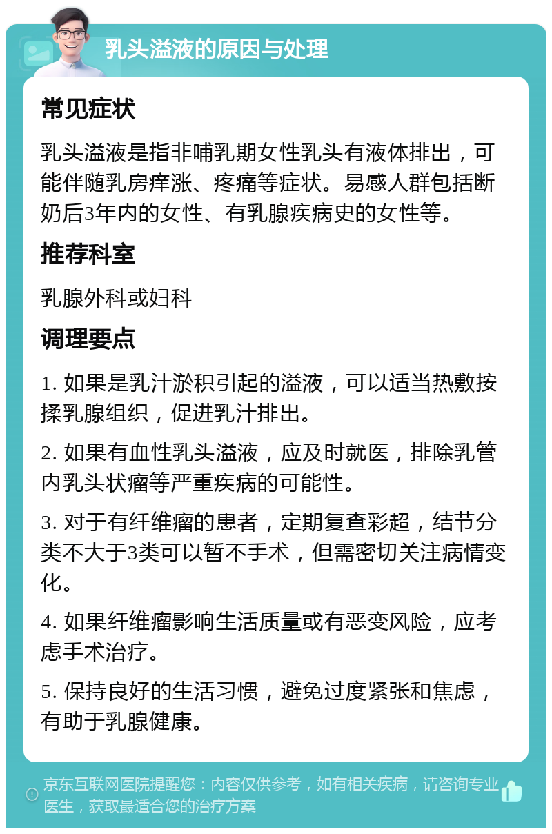 乳头溢液的原因与处理 常见症状 乳头溢液是指非哺乳期女性乳头有液体排出，可能伴随乳房痒涨、疼痛等症状。易感人群包括断奶后3年内的女性、有乳腺疾病史的女性等。 推荐科室 乳腺外科或妇科 调理要点 1. 如果是乳汁淤积引起的溢液，可以适当热敷按揉乳腺组织，促进乳汁排出。 2. 如果有血性乳头溢液，应及时就医，排除乳管内乳头状瘤等严重疾病的可能性。 3. 对于有纤维瘤的患者，定期复查彩超，结节分类不大于3类可以暂不手术，但需密切关注病情变化。 4. 如果纤维瘤影响生活质量或有恶变风险，应考虑手术治疗。 5. 保持良好的生活习惯，避免过度紧张和焦虑，有助于乳腺健康。