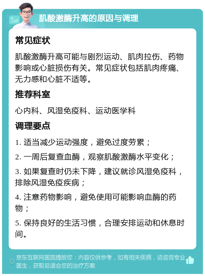 肌酸激酶升高的原因与调理 常见症状 肌酸激酶升高可能与剧烈运动、肌肉拉伤、药物影响或心脏损伤有关。常见症状包括肌肉疼痛、无力感和心脏不适等。 推荐科室 心内科、风湿免疫科、运动医学科 调理要点 1. 适当减少运动强度，避免过度劳累； 2. 一周后复查血酶，观察肌酸激酶水平变化； 3. 如果复查时仍未下降，建议就诊风湿免疫科，排除风湿免疫疾病； 4. 注意药物影响，避免使用可能影响血酶的药物； 5. 保持良好的生活习惯，合理安排运动和休息时间。