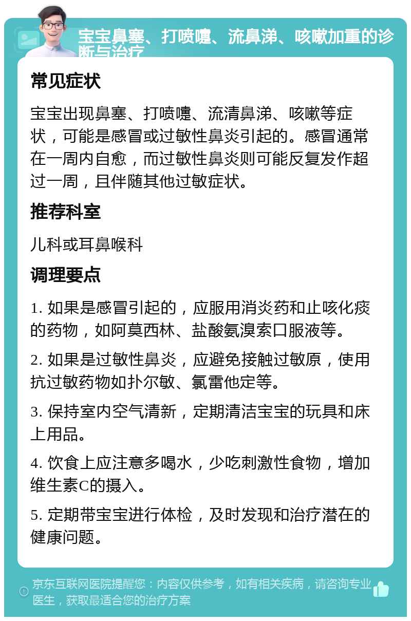 宝宝鼻塞、打喷嚏、流鼻涕、咳嗽加重的诊断与治疗 常见症状 宝宝出现鼻塞、打喷嚏、流清鼻涕、咳嗽等症状，可能是感冒或过敏性鼻炎引起的。感冒通常在一周内自愈，而过敏性鼻炎则可能反复发作超过一周，且伴随其他过敏症状。 推荐科室 儿科或耳鼻喉科 调理要点 1. 如果是感冒引起的，应服用消炎药和止咳化痰的药物，如阿莫西林、盐酸氨溴索口服液等。 2. 如果是过敏性鼻炎，应避免接触过敏原，使用抗过敏药物如扑尔敏、氯雷他定等。 3. 保持室内空气清新，定期清洁宝宝的玩具和床上用品。 4. 饮食上应注意多喝水，少吃刺激性食物，增加维生素C的摄入。 5. 定期带宝宝进行体检，及时发现和治疗潜在的健康问题。