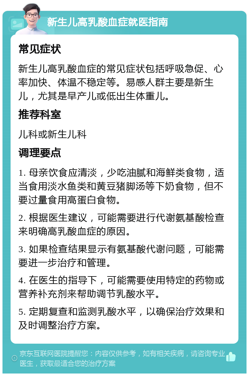 新生儿高乳酸血症就医指南 常见症状 新生儿高乳酸血症的常见症状包括呼吸急促、心率加快、体温不稳定等。易感人群主要是新生儿，尤其是早产儿或低出生体重儿。 推荐科室 儿科或新生儿科 调理要点 1. 母亲饮食应清淡，少吃油腻和海鲜类食物，适当食用淡水鱼类和黄豆猪脚汤等下奶食物，但不要过量食用高蛋白食物。 2. 根据医生建议，可能需要进行代谢氨基酸检查来明确高乳酸血症的原因。 3. 如果检查结果显示有氨基酸代谢问题，可能需要进一步治疗和管理。 4. 在医生的指导下，可能需要使用特定的药物或营养补充剂来帮助调节乳酸水平。 5. 定期复查和监测乳酸水平，以确保治疗效果和及时调整治疗方案。