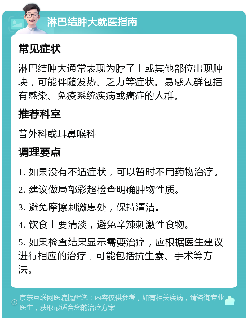 淋巴结肿大就医指南 常见症状 淋巴结肿大通常表现为脖子上或其他部位出现肿块，可能伴随发热、乏力等症状。易感人群包括有感染、免疫系统疾病或癌症的人群。 推荐科室 普外科或耳鼻喉科 调理要点 1. 如果没有不适症状，可以暂时不用药物治疗。 2. 建议做局部彩超检查明确肿物性质。 3. 避免摩擦刺激患处，保持清洁。 4. 饮食上要清淡，避免辛辣刺激性食物。 5. 如果检查结果显示需要治疗，应根据医生建议进行相应的治疗，可能包括抗生素、手术等方法。