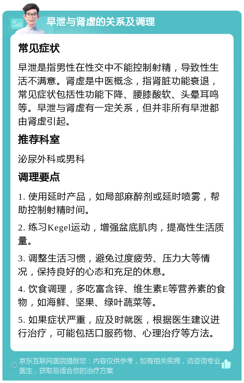 早泄与肾虚的关系及调理 常见症状 早泄是指男性在性交中不能控制射精，导致性生活不满意。肾虚是中医概念，指肾脏功能衰退，常见症状包括性功能下降、腰膝酸软、头晕耳鸣等。早泄与肾虚有一定关系，但并非所有早泄都由肾虚引起。 推荐科室 泌尿外科或男科 调理要点 1. 使用延时产品，如局部麻醉剂或延时喷雾，帮助控制射精时间。 2. 练习Kegel运动，增强盆底肌肉，提高性生活质量。 3. 调整生活习惯，避免过度疲劳、压力大等情况，保持良好的心态和充足的休息。 4. 饮食调理，多吃富含锌、维生素E等营养素的食物，如海鲜、坚果、绿叶蔬菜等。 5. 如果症状严重，应及时就医，根据医生建议进行治疗，可能包括口服药物、心理治疗等方法。