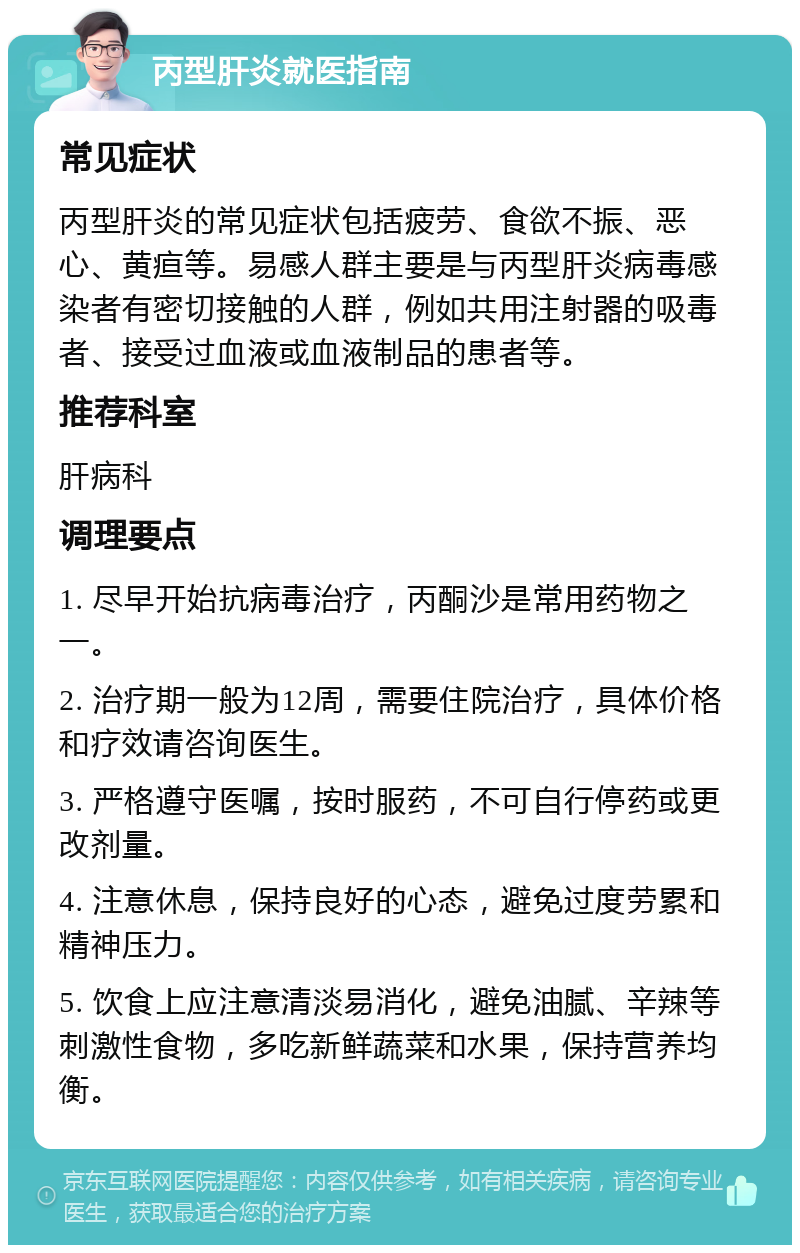 丙型肝炎就医指南 常见症状 丙型肝炎的常见症状包括疲劳、食欲不振、恶心、黄疸等。易感人群主要是与丙型肝炎病毒感染者有密切接触的人群，例如共用注射器的吸毒者、接受过血液或血液制品的患者等。 推荐科室 肝病科 调理要点 1. 尽早开始抗病毒治疗，丙酮沙是常用药物之一。 2. 治疗期一般为12周，需要住院治疗，具体价格和疗效请咨询医生。 3. 严格遵守医嘱，按时服药，不可自行停药或更改剂量。 4. 注意休息，保持良好的心态，避免过度劳累和精神压力。 5. 饮食上应注意清淡易消化，避免油腻、辛辣等刺激性食物，多吃新鲜蔬菜和水果，保持营养均衡。