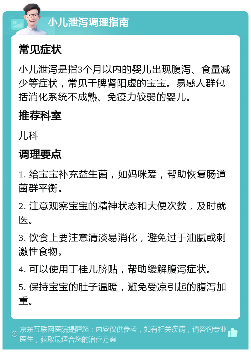 小儿泄泻调理指南 常见症状 小儿泄泻是指3个月以内的婴儿出现腹泻、食量减少等症状，常见于脾肾阳虚的宝宝。易感人群包括消化系统不成熟、免疫力较弱的婴儿。 推荐科室 儿科 调理要点 1. 给宝宝补充益生菌，如妈咪爱，帮助恢复肠道菌群平衡。 2. 注意观察宝宝的精神状态和大便次数，及时就医。 3. 饮食上要注意清淡易消化，避免过于油腻或刺激性食物。 4. 可以使用丁桂儿脐贴，帮助缓解腹泻症状。 5. 保持宝宝的肚子温暖，避免受凉引起的腹泻加重。