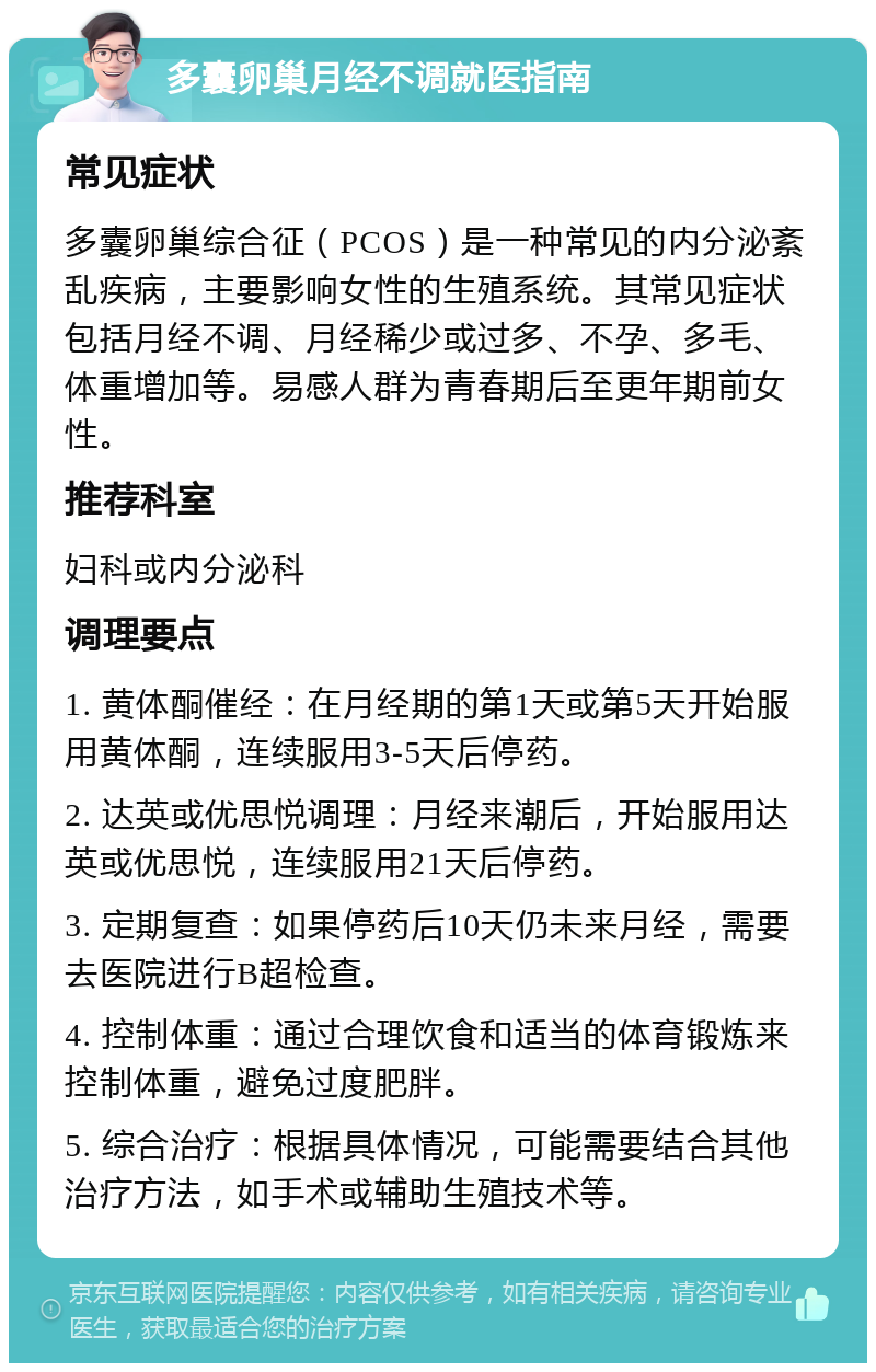 多囊卵巢月经不调就医指南 常见症状 多囊卵巢综合征（PCOS）是一种常见的内分泌紊乱疾病，主要影响女性的生殖系统。其常见症状包括月经不调、月经稀少或过多、不孕、多毛、体重增加等。易感人群为青春期后至更年期前女性。 推荐科室 妇科或内分泌科 调理要点 1. 黄体酮催经：在月经期的第1天或第5天开始服用黄体酮，连续服用3-5天后停药。 2. 达英或优思悦调理：月经来潮后，开始服用达英或优思悦，连续服用21天后停药。 3. 定期复查：如果停药后10天仍未来月经，需要去医院进行B超检查。 4. 控制体重：通过合理饮食和适当的体育锻炼来控制体重，避免过度肥胖。 5. 综合治疗：根据具体情况，可能需要结合其他治疗方法，如手术或辅助生殖技术等。