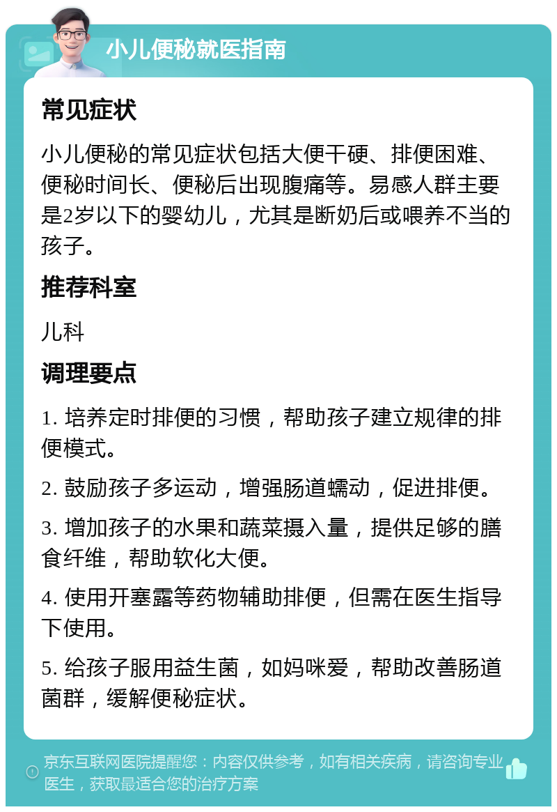 小儿便秘就医指南 常见症状 小儿便秘的常见症状包括大便干硬、排便困难、便秘时间长、便秘后出现腹痛等。易感人群主要是2岁以下的婴幼儿，尤其是断奶后或喂养不当的孩子。 推荐科室 儿科 调理要点 1. 培养定时排便的习惯，帮助孩子建立规律的排便模式。 2. 鼓励孩子多运动，增强肠道蠕动，促进排便。 3. 增加孩子的水果和蔬菜摄入量，提供足够的膳食纤维，帮助软化大便。 4. 使用开塞露等药物辅助排便，但需在医生指导下使用。 5. 给孩子服用益生菌，如妈咪爱，帮助改善肠道菌群，缓解便秘症状。