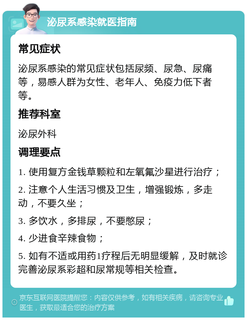 泌尿系感染就医指南 常见症状 泌尿系感染的常见症状包括尿频、尿急、尿痛等，易感人群为女性、老年人、免疫力低下者等。 推荐科室 泌尿外科 调理要点 1. 使用复方金钱草颗粒和左氧氟沙星进行治疗； 2. 注意个人生活习惯及卫生，增强锻炼，多走动，不要久坐； 3. 多饮水，多排尿，不要憋尿； 4. 少进食辛辣食物； 5. 如有不适或用药1疗程后无明显缓解，及时就诊完善泌尿系彩超和尿常规等相关检查。