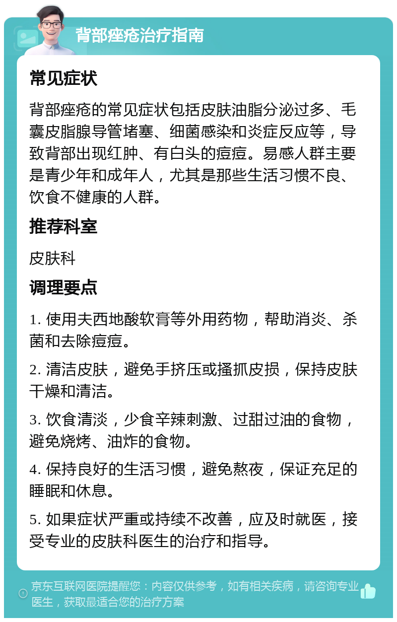 背部痤疮治疗指南 常见症状 背部痤疮的常见症状包括皮肤油脂分泌过多、毛囊皮脂腺导管堵塞、细菌感染和炎症反应等，导致背部出现红肿、有白头的痘痘。易感人群主要是青少年和成年人，尤其是那些生活习惯不良、饮食不健康的人群。 推荐科室 皮肤科 调理要点 1. 使用夫西地酸软膏等外用药物，帮助消炎、杀菌和去除痘痘。 2. 清洁皮肤，避免手挤压或搔抓皮损，保持皮肤干燥和清洁。 3. 饮食清淡，少食辛辣刺激、过甜过油的食物，避免烧烤、油炸的食物。 4. 保持良好的生活习惯，避免熬夜，保证充足的睡眠和休息。 5. 如果症状严重或持续不改善，应及时就医，接受专业的皮肤科医生的治疗和指导。