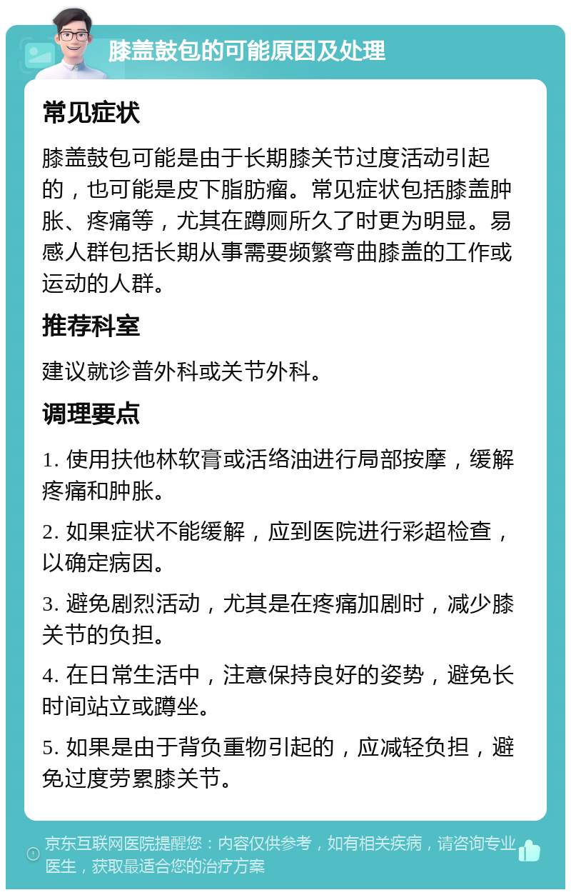 膝盖鼓包的可能原因及处理 常见症状 膝盖鼓包可能是由于长期膝关节过度活动引起的，也可能是皮下脂肪瘤。常见症状包括膝盖肿胀、疼痛等，尤其在蹲厕所久了时更为明显。易感人群包括长期从事需要频繁弯曲膝盖的工作或运动的人群。 推荐科室 建议就诊普外科或关节外科。 调理要点 1. 使用扶他林软膏或活络油进行局部按摩，缓解疼痛和肿胀。 2. 如果症状不能缓解，应到医院进行彩超检查，以确定病因。 3. 避免剧烈活动，尤其是在疼痛加剧时，减少膝关节的负担。 4. 在日常生活中，注意保持良好的姿势，避免长时间站立或蹲坐。 5. 如果是由于背负重物引起的，应减轻负担，避免过度劳累膝关节。