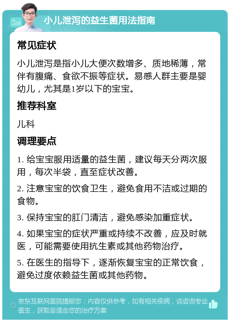 小儿泄泻的益生菌用法指南 常见症状 小儿泄泻是指小儿大便次数增多、质地稀薄，常伴有腹痛、食欲不振等症状。易感人群主要是婴幼儿，尤其是1岁以下的宝宝。 推荐科室 儿科 调理要点 1. 给宝宝服用适量的益生菌，建议每天分两次服用，每次半袋，直至症状改善。 2. 注意宝宝的饮食卫生，避免食用不洁或过期的食物。 3. 保持宝宝的肛门清洁，避免感染加重症状。 4. 如果宝宝的症状严重或持续不改善，应及时就医，可能需要使用抗生素或其他药物治疗。 5. 在医生的指导下，逐渐恢复宝宝的正常饮食，避免过度依赖益生菌或其他药物。