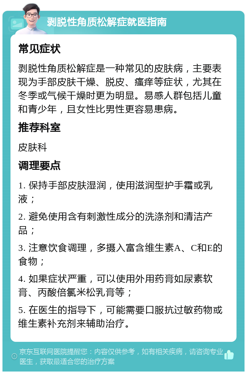 剥脱性角质松解症就医指南 常见症状 剥脱性角质松解症是一种常见的皮肤病，主要表现为手部皮肤干燥、脱皮、瘙痒等症状，尤其在冬季或气候干燥时更为明显。易感人群包括儿童和青少年，且女性比男性更容易患病。 推荐科室 皮肤科 调理要点 1. 保持手部皮肤湿润，使用滋润型护手霜或乳液； 2. 避免使用含有刺激性成分的洗涤剂和清洁产品； 3. 注意饮食调理，多摄入富含维生素A、C和E的食物； 4. 如果症状严重，可以使用外用药膏如尿素软膏、丙酸倍氯米松乳膏等； 5. 在医生的指导下，可能需要口服抗过敏药物或维生素补充剂来辅助治疗。