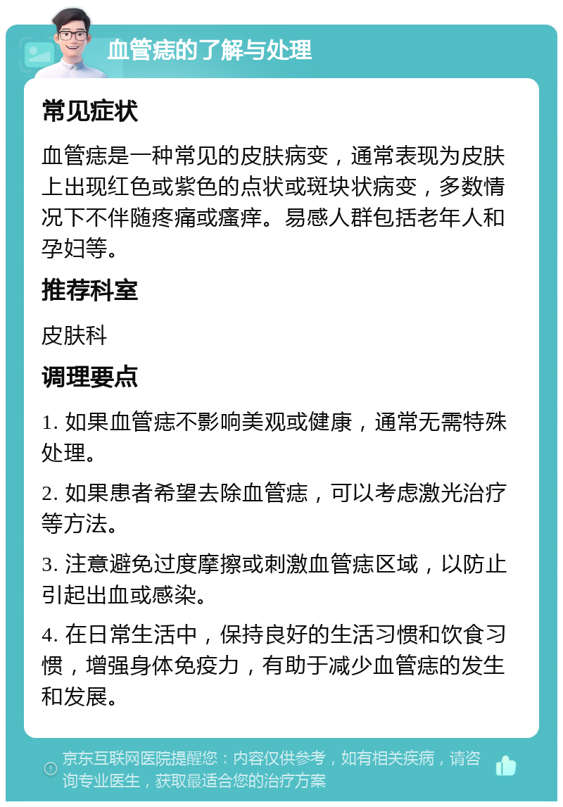 血管痣的了解与处理 常见症状 血管痣是一种常见的皮肤病变，通常表现为皮肤上出现红色或紫色的点状或斑块状病变，多数情况下不伴随疼痛或瘙痒。易感人群包括老年人和孕妇等。 推荐科室 皮肤科 调理要点 1. 如果血管痣不影响美观或健康，通常无需特殊处理。 2. 如果患者希望去除血管痣，可以考虑激光治疗等方法。 3. 注意避免过度摩擦或刺激血管痣区域，以防止引起出血或感染。 4. 在日常生活中，保持良好的生活习惯和饮食习惯，增强身体免疫力，有助于减少血管痣的发生和发展。