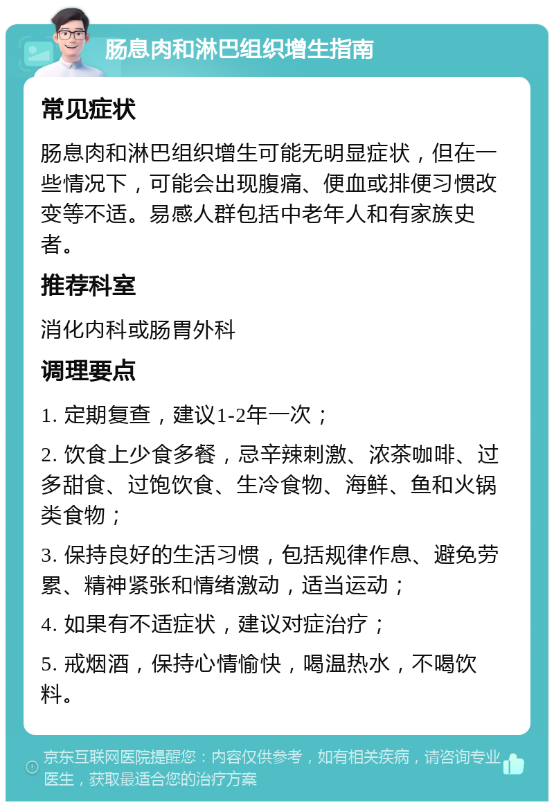 肠息肉和淋巴组织增生指南 常见症状 肠息肉和淋巴组织增生可能无明显症状，但在一些情况下，可能会出现腹痛、便血或排便习惯改变等不适。易感人群包括中老年人和有家族史者。 推荐科室 消化内科或肠胃外科 调理要点 1. 定期复查，建议1-2年一次； 2. 饮食上少食多餐，忌辛辣刺激、浓茶咖啡、过多甜食、过饱饮食、生冷食物、海鲜、鱼和火锅类食物； 3. 保持良好的生活习惯，包括规律作息、避免劳累、精神紧张和情绪激动，适当运动； 4. 如果有不适症状，建议对症治疗； 5. 戒烟酒，保持心情愉快，喝温热水，不喝饮料。