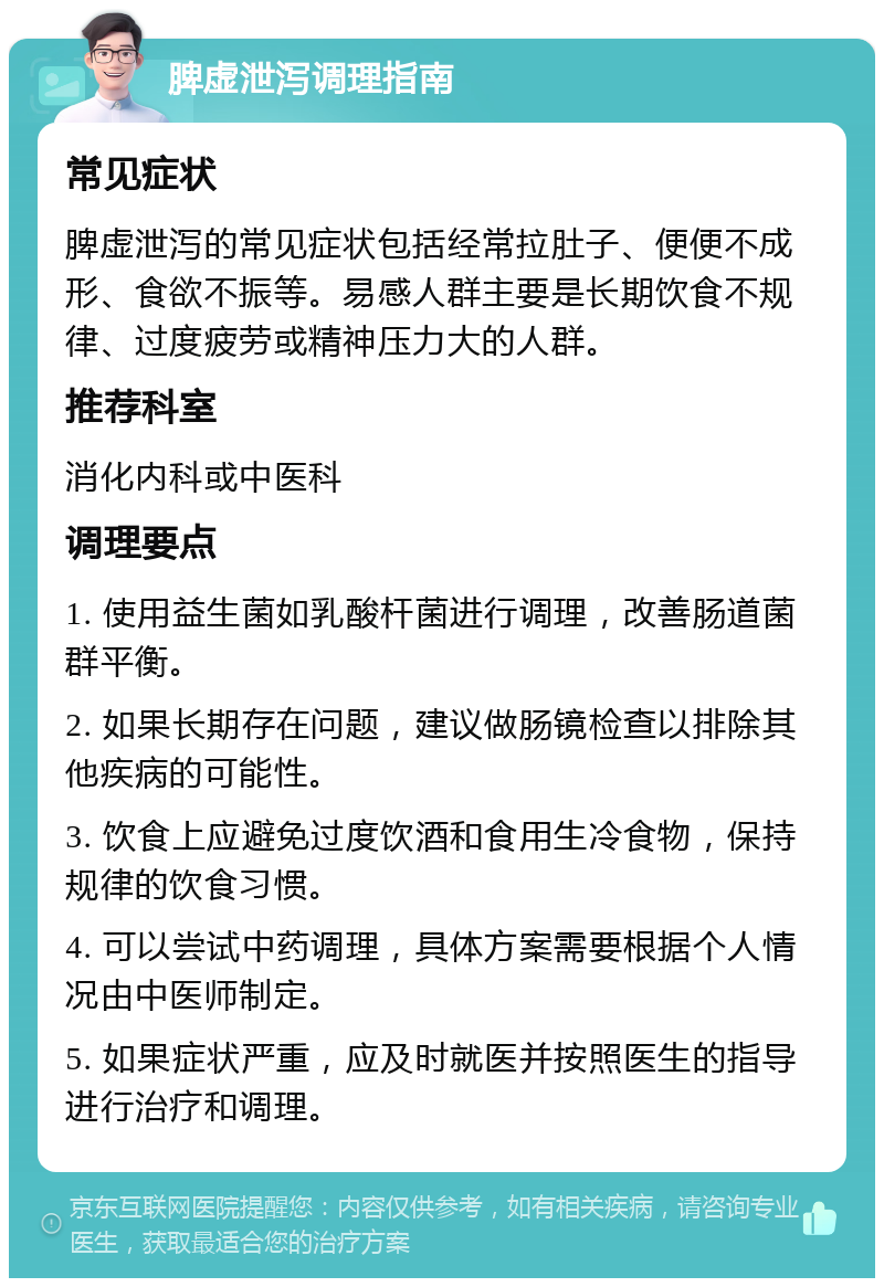 脾虚泄泻调理指南 常见症状 脾虚泄泻的常见症状包括经常拉肚子、便便不成形、食欲不振等。易感人群主要是长期饮食不规律、过度疲劳或精神压力大的人群。 推荐科室 消化内科或中医科 调理要点 1. 使用益生菌如乳酸杆菌进行调理，改善肠道菌群平衡。 2. 如果长期存在问题，建议做肠镜检查以排除其他疾病的可能性。 3. 饮食上应避免过度饮酒和食用生冷食物，保持规律的饮食习惯。 4. 可以尝试中药调理，具体方案需要根据个人情况由中医师制定。 5. 如果症状严重，应及时就医并按照医生的指导进行治疗和调理。