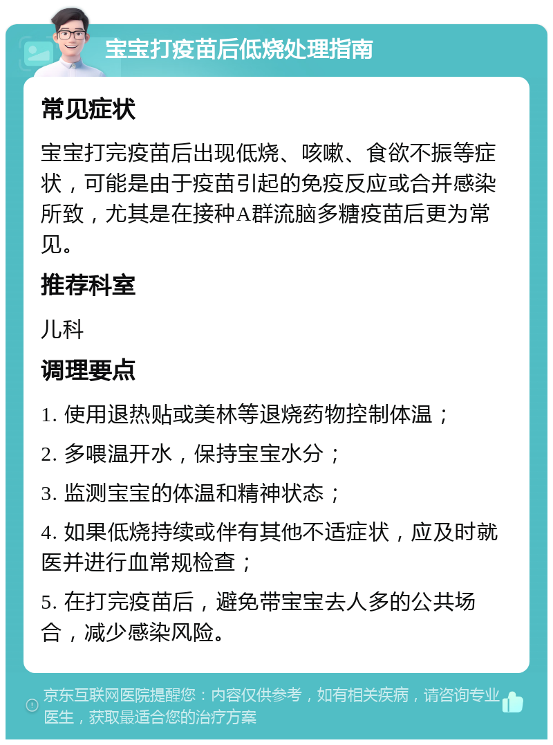 宝宝打疫苗后低烧处理指南 常见症状 宝宝打完疫苗后出现低烧、咳嗽、食欲不振等症状，可能是由于疫苗引起的免疫反应或合并感染所致，尤其是在接种A群流脑多糖疫苗后更为常见。 推荐科室 儿科 调理要点 1. 使用退热贴或美林等退烧药物控制体温； 2. 多喂温开水，保持宝宝水分； 3. 监测宝宝的体温和精神状态； 4. 如果低烧持续或伴有其他不适症状，应及时就医并进行血常规检查； 5. 在打完疫苗后，避免带宝宝去人多的公共场合，减少感染风险。