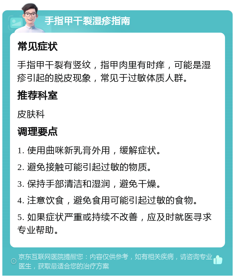 手指甲干裂湿疹指南 常见症状 手指甲干裂有竖纹，指甲肉里有时痒，可能是湿疹引起的脱皮现象，常见于过敏体质人群。 推荐科室 皮肤科 调理要点 1. 使用曲咪新乳膏外用，缓解症状。 2. 避免接触可能引起过敏的物质。 3. 保持手部清洁和湿润，避免干燥。 4. 注意饮食，避免食用可能引起过敏的食物。 5. 如果症状严重或持续不改善，应及时就医寻求专业帮助。