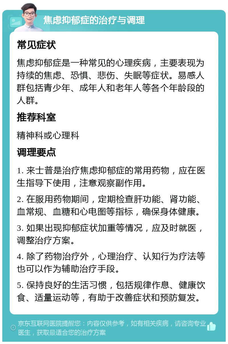 焦虑抑郁症的治疗与调理 常见症状 焦虑抑郁症是一种常见的心理疾病，主要表现为持续的焦虑、恐惧、悲伤、失眠等症状。易感人群包括青少年、成年人和老年人等各个年龄段的人群。 推荐科室 精神科或心理科 调理要点 1. 来士普是治疗焦虑抑郁症的常用药物，应在医生指导下使用，注意观察副作用。 2. 在服用药物期间，定期检查肝功能、肾功能、血常规、血糖和心电图等指标，确保身体健康。 3. 如果出现抑郁症状加重等情况，应及时就医，调整治疗方案。 4. 除了药物治疗外，心理治疗、认知行为疗法等也可以作为辅助治疗手段。 5. 保持良好的生活习惯，包括规律作息、健康饮食、适量运动等，有助于改善症状和预防复发。