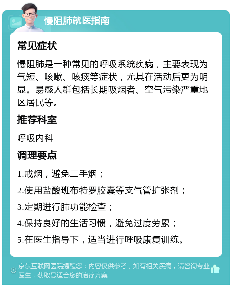 慢阻肺就医指南 常见症状 慢阻肺是一种常见的呼吸系统疾病，主要表现为气短、咳嗽、咳痰等症状，尤其在活动后更为明显。易感人群包括长期吸烟者、空气污染严重地区居民等。 推荐科室 呼吸内科 调理要点 1.戒烟，避免二手烟； 2.使用盐酸班布特罗胶囊等支气管扩张剂； 3.定期进行肺功能检查； 4.保持良好的生活习惯，避免过度劳累； 5.在医生指导下，适当进行呼吸康复训练。