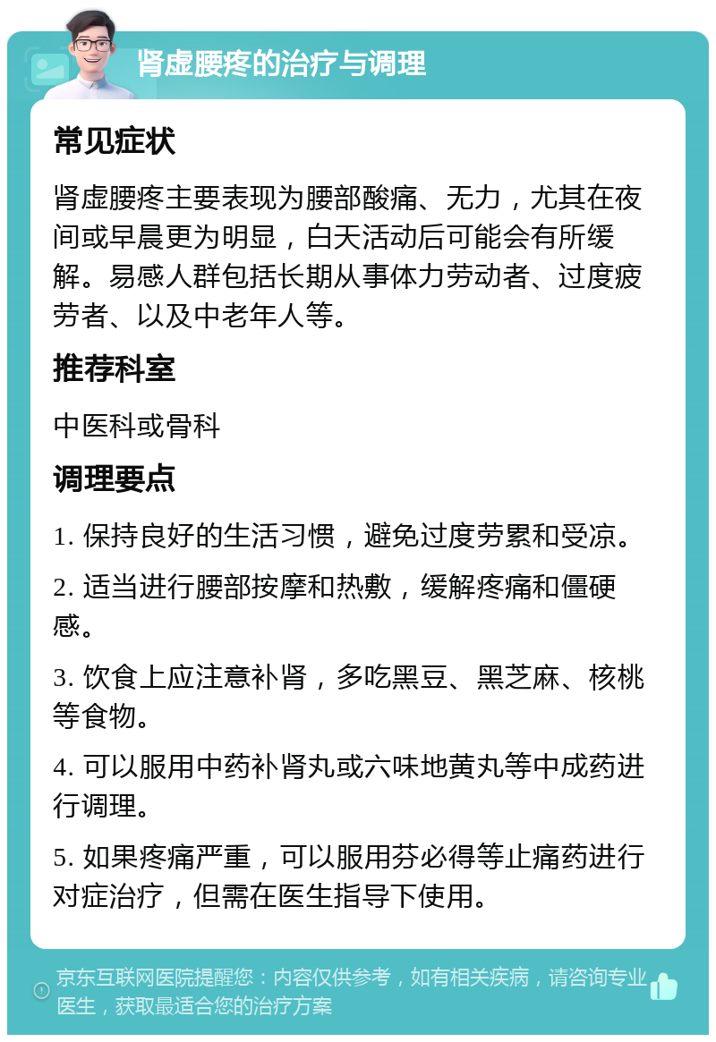 肾虚腰疼的治疗与调理 常见症状 肾虚腰疼主要表现为腰部酸痛、无力，尤其在夜间或早晨更为明显，白天活动后可能会有所缓解。易感人群包括长期从事体力劳动者、过度疲劳者、以及中老年人等。 推荐科室 中医科或骨科 调理要点 1. 保持良好的生活习惯，避免过度劳累和受凉。 2. 适当进行腰部按摩和热敷，缓解疼痛和僵硬感。 3. 饮食上应注意补肾，多吃黑豆、黑芝麻、核桃等食物。 4. 可以服用中药补肾丸或六味地黄丸等中成药进行调理。 5. 如果疼痛严重，可以服用芬必得等止痛药进行对症治疗，但需在医生指导下使用。