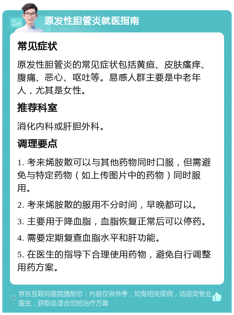 原发性胆管炎就医指南 常见症状 原发性胆管炎的常见症状包括黄疸、皮肤瘙痒、腹痛、恶心、呕吐等。易感人群主要是中老年人，尤其是女性。 推荐科室 消化内科或肝胆外科。 调理要点 1. 考来烯胺散可以与其他药物同时口服，但需避免与特定药物（如上传图片中的药物）同时服用。 2. 考来烯胺散的服用不分时间，早晚都可以。 3. 主要用于降血脂，血脂恢复正常后可以停药。 4. 需要定期复查血脂水平和肝功能。 5. 在医生的指导下合理使用药物，避免自行调整用药方案。