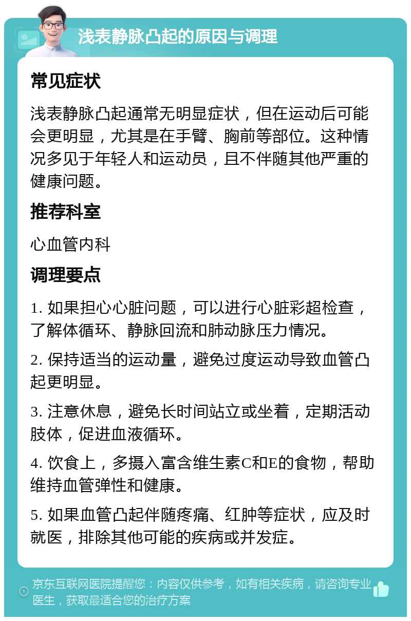 浅表静脉凸起的原因与调理 常见症状 浅表静脉凸起通常无明显症状，但在运动后可能会更明显，尤其是在手臂、胸前等部位。这种情况多见于年轻人和运动员，且不伴随其他严重的健康问题。 推荐科室 心血管内科 调理要点 1. 如果担心心脏问题，可以进行心脏彩超检查，了解体循环、静脉回流和肺动脉压力情况。 2. 保持适当的运动量，避免过度运动导致血管凸起更明显。 3. 注意休息，避免长时间站立或坐着，定期活动肢体，促进血液循环。 4. 饮食上，多摄入富含维生素C和E的食物，帮助维持血管弹性和健康。 5. 如果血管凸起伴随疼痛、红肿等症状，应及时就医，排除其他可能的疾病或并发症。