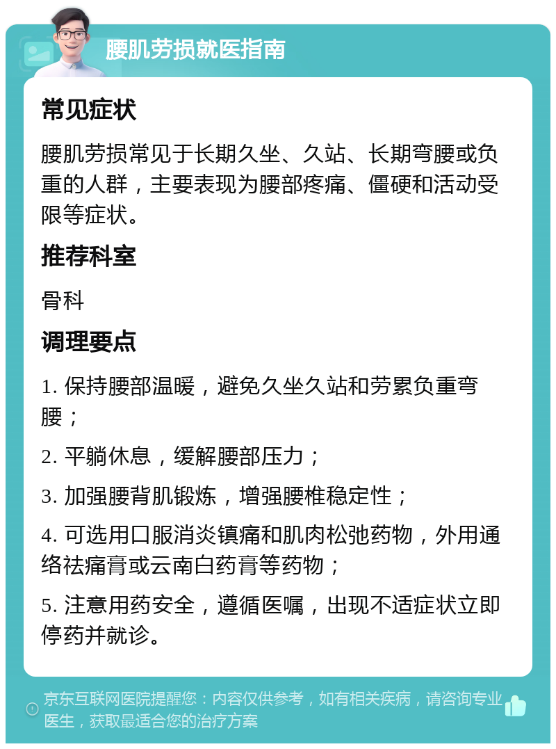 腰肌劳损就医指南 常见症状 腰肌劳损常见于长期久坐、久站、长期弯腰或负重的人群，主要表现为腰部疼痛、僵硬和活动受限等症状。 推荐科室 骨科 调理要点 1. 保持腰部温暖，避免久坐久站和劳累负重弯腰； 2. 平躺休息，缓解腰部压力； 3. 加强腰背肌锻炼，增强腰椎稳定性； 4. 可选用口服消炎镇痛和肌肉松弛药物，外用通络祛痛膏或云南白药膏等药物； 5. 注意用药安全，遵循医嘱，出现不适症状立即停药并就诊。