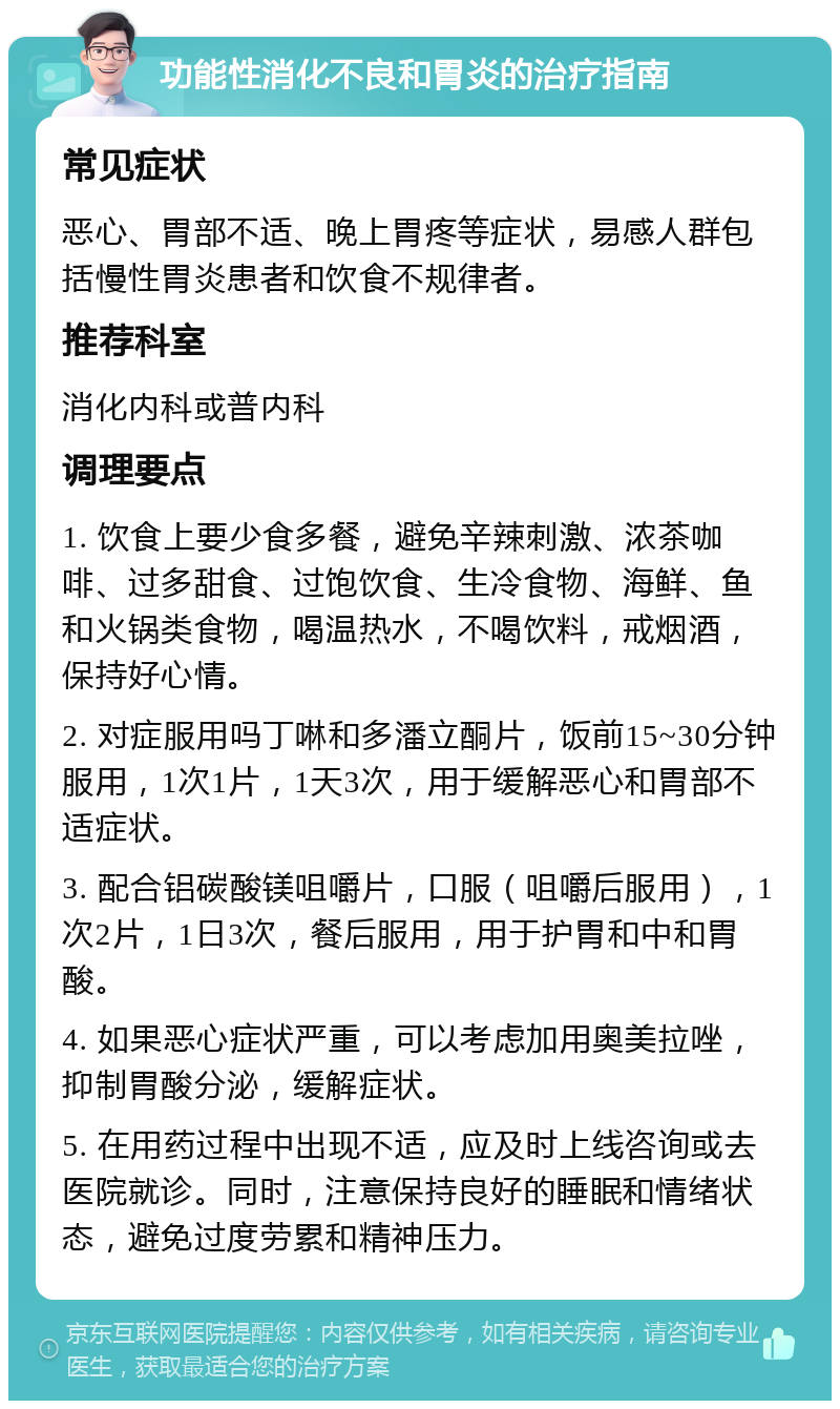 功能性消化不良和胃炎的治疗指南 常见症状 恶心、胃部不适、晚上胃疼等症状，易感人群包括慢性胃炎患者和饮食不规律者。 推荐科室 消化内科或普内科 调理要点 1. 饮食上要少食多餐，避免辛辣刺激、浓茶咖啡、过多甜食、过饱饮食、生冷食物、海鲜、鱼和火锅类食物，喝温热水，不喝饮料，戒烟酒，保持好心情。 2. 对症服用吗丁啉和多潘立酮片，饭前15~30分钟服用，1次1片，1天3次，用于缓解恶心和胃部不适症状。 3. 配合铝碳酸镁咀嚼片，口服（咀嚼后服用），1次2片，1日3次，餐后服用，用于护胃和中和胃酸。 4. 如果恶心症状严重，可以考虑加用奥美拉唑，抑制胃酸分泌，缓解症状。 5. 在用药过程中出现不适，应及时上线咨询或去医院就诊。同时，注意保持良好的睡眠和情绪状态，避免过度劳累和精神压力。