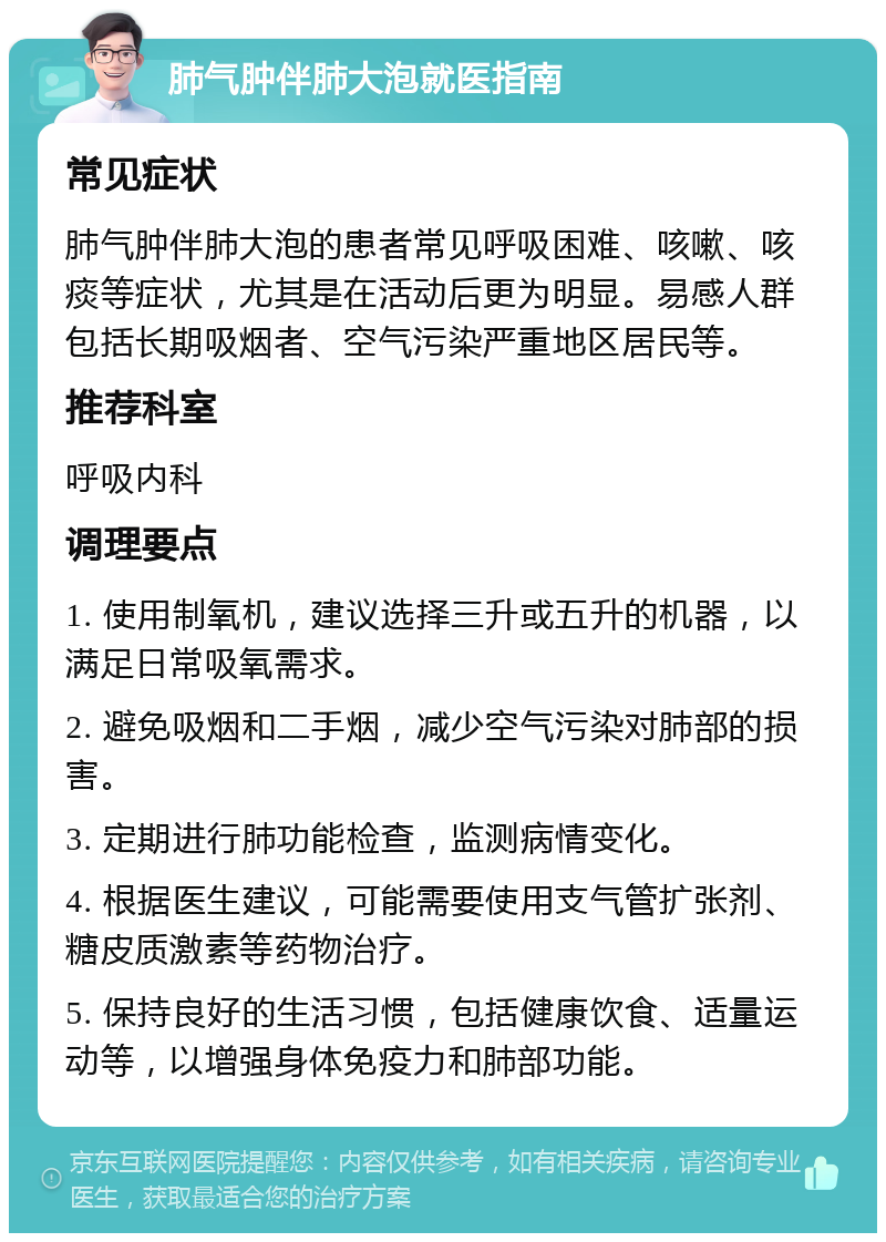 肺气肿伴肺大泡就医指南 常见症状 肺气肿伴肺大泡的患者常见呼吸困难、咳嗽、咳痰等症状，尤其是在活动后更为明显。易感人群包括长期吸烟者、空气污染严重地区居民等。 推荐科室 呼吸内科 调理要点 1. 使用制氧机，建议选择三升或五升的机器，以满足日常吸氧需求。 2. 避免吸烟和二手烟，减少空气污染对肺部的损害。 3. 定期进行肺功能检查，监测病情变化。 4. 根据医生建议，可能需要使用支气管扩张剂、糖皮质激素等药物治疗。 5. 保持良好的生活习惯，包括健康饮食、适量运动等，以增强身体免疫力和肺部功能。