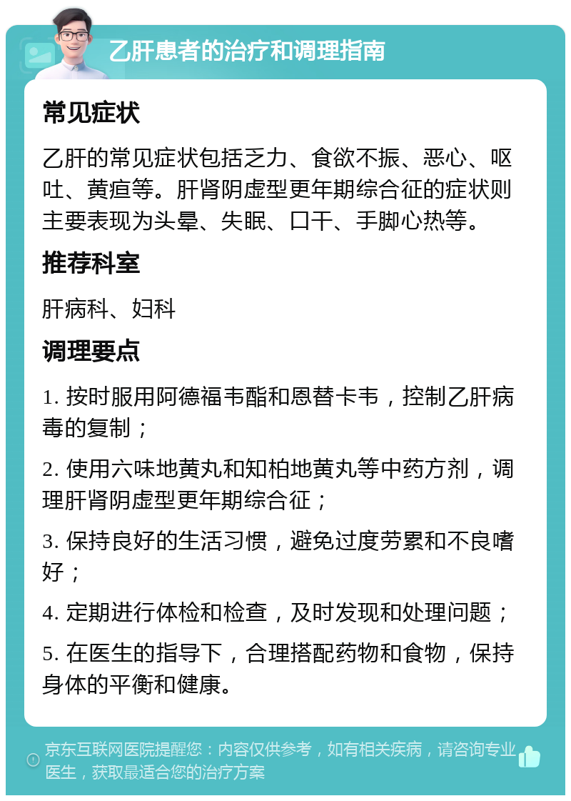 乙肝患者的治疗和调理指南 常见症状 乙肝的常见症状包括乏力、食欲不振、恶心、呕吐、黄疸等。肝肾阴虚型更年期综合征的症状则主要表现为头晕、失眠、口干、手脚心热等。 推荐科室 肝病科、妇科 调理要点 1. 按时服用阿德福韦酯和恩替卡韦，控制乙肝病毒的复制； 2. 使用六味地黄丸和知柏地黄丸等中药方剂，调理肝肾阴虚型更年期综合征； 3. 保持良好的生活习惯，避免过度劳累和不良嗜好； 4. 定期进行体检和检查，及时发现和处理问题； 5. 在医生的指导下，合理搭配药物和食物，保持身体的平衡和健康。