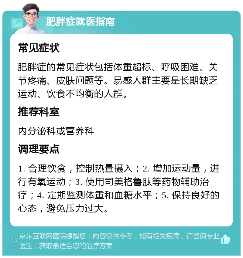 肥胖症就医指南 常见症状 肥胖症的常见症状包括体重超标、呼吸困难、关节疼痛、皮肤问题等。易感人群主要是长期缺乏运动、饮食不均衡的人群。 推荐科室 内分泌科或营养科 调理要点 1. 合理饮食，控制热量摄入；2. 增加运动量，进行有氧运动；3. 使用司美格鲁肽等药物辅助治疗；4. 定期监测体重和血糖水平；5. 保持良好的心态，避免压力过大。