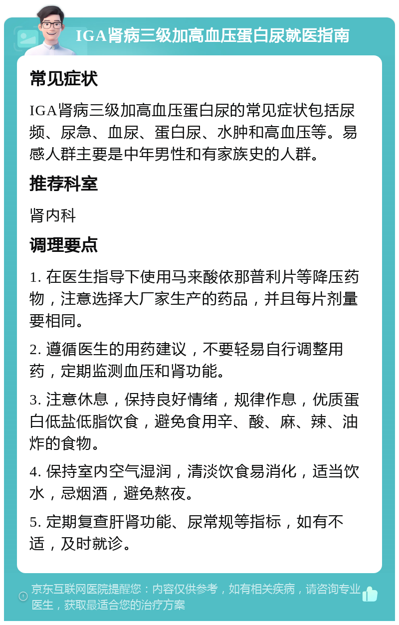 IGA肾病三级加高血压蛋白尿就医指南 常见症状 IGA肾病三级加高血压蛋白尿的常见症状包括尿频、尿急、血尿、蛋白尿、水肿和高血压等。易感人群主要是中年男性和有家族史的人群。 推荐科室 肾内科 调理要点 1. 在医生指导下使用马来酸依那普利片等降压药物，注意选择大厂家生产的药品，并且每片剂量要相同。 2. 遵循医生的用药建议，不要轻易自行调整用药，定期监测血压和肾功能。 3. 注意休息，保持良好情绪，规律作息，优质蛋白低盐低脂饮食，避免食用辛、酸、麻、辣、油炸的食物。 4. 保持室内空气湿润，清淡饮食易消化，适当饮水，忌烟酒，避免熬夜。 5. 定期复查肝肾功能、尿常规等指标，如有不适，及时就诊。