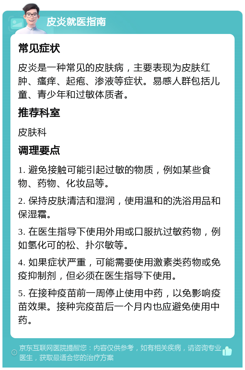 皮炎就医指南 常见症状 皮炎是一种常见的皮肤病，主要表现为皮肤红肿、瘙痒、起疱、渗液等症状。易感人群包括儿童、青少年和过敏体质者。 推荐科室 皮肤科 调理要点 1. 避免接触可能引起过敏的物质，例如某些食物、药物、化妆品等。 2. 保持皮肤清洁和湿润，使用温和的洗浴用品和保湿霜。 3. 在医生指导下使用外用或口服抗过敏药物，例如氢化可的松、扑尔敏等。 4. 如果症状严重，可能需要使用激素类药物或免疫抑制剂，但必须在医生指导下使用。 5. 在接种疫苗前一周停止使用中药，以免影响疫苗效果。接种完疫苗后一个月内也应避免使用中药。