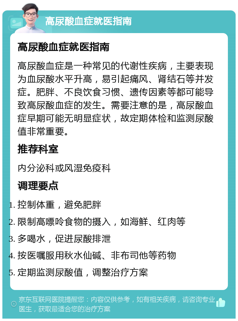 高尿酸血症就医指南 高尿酸血症就医指南 高尿酸血症是一种常见的代谢性疾病，主要表现为血尿酸水平升高，易引起痛风、肾结石等并发症。肥胖、不良饮食习惯、遗传因素等都可能导致高尿酸血症的发生。需要注意的是，高尿酸血症早期可能无明显症状，故定期体检和监测尿酸值非常重要。 推荐科室 内分泌科或风湿免疫科 调理要点 控制体重，避免肥胖 限制高嘌呤食物的摄入，如海鲜、红肉等 多喝水，促进尿酸排泄 按医嘱服用秋水仙碱、非布司他等药物 定期监测尿酸值，调整治疗方案