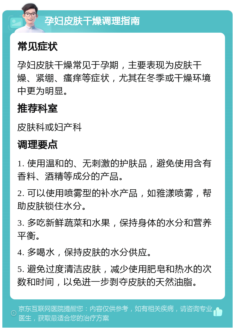 孕妇皮肤干燥调理指南 常见症状 孕妇皮肤干燥常见于孕期，主要表现为皮肤干燥、紧绷、瘙痒等症状，尤其在冬季或干燥环境中更为明显。 推荐科室 皮肤科或妇产科 调理要点 1. 使用温和的、无刺激的护肤品，避免使用含有香料、酒精等成分的产品。 2. 可以使用喷雾型的补水产品，如雅漾喷雾，帮助皮肤锁住水分。 3. 多吃新鲜蔬菜和水果，保持身体的水分和营养平衡。 4. 多喝水，保持皮肤的水分供应。 5. 避免过度清洁皮肤，减少使用肥皂和热水的次数和时间，以免进一步剥夺皮肤的天然油脂。