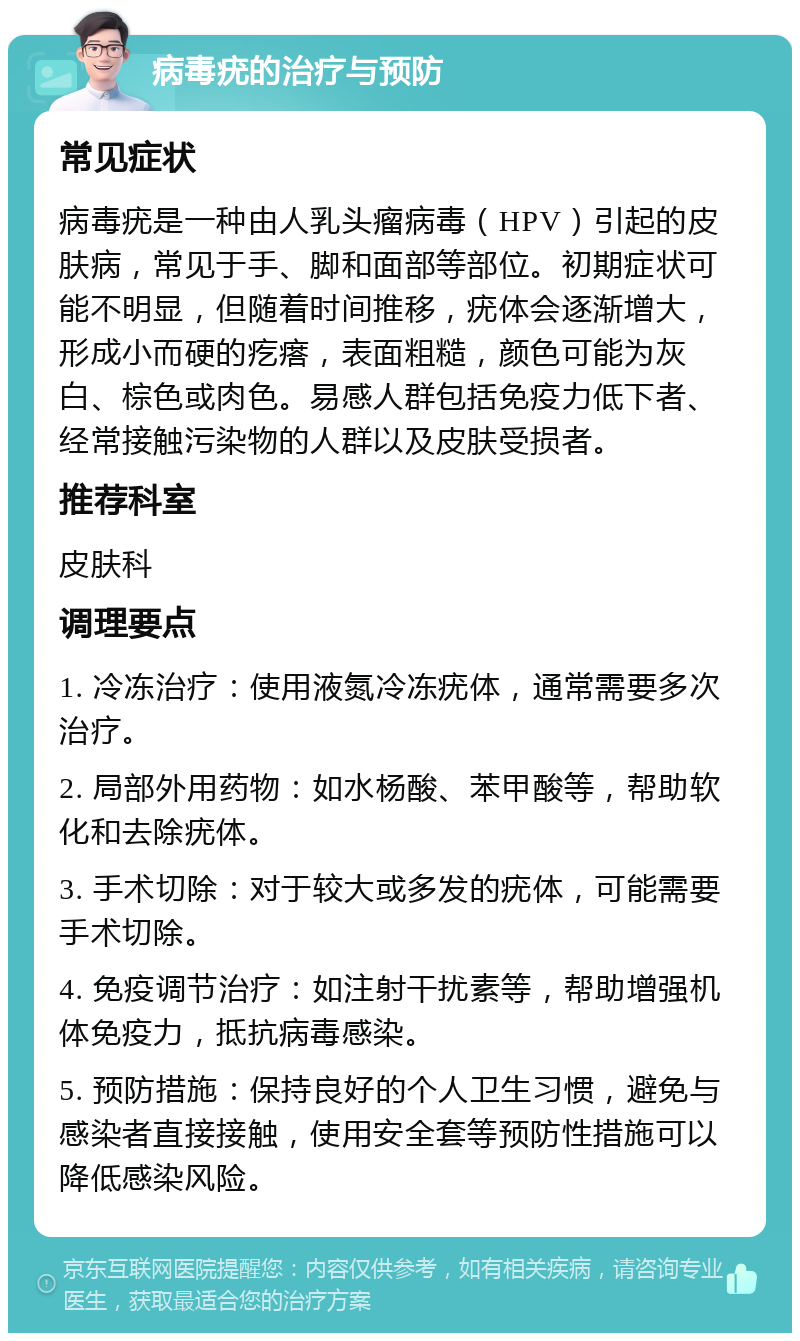 病毒疣的治疗与预防 常见症状 病毒疣是一种由人乳头瘤病毒（HPV）引起的皮肤病，常见于手、脚和面部等部位。初期症状可能不明显，但随着时间推移，疣体会逐渐增大，形成小而硬的疙瘩，表面粗糙，颜色可能为灰白、棕色或肉色。易感人群包括免疫力低下者、经常接触污染物的人群以及皮肤受损者。 推荐科室 皮肤科 调理要点 1. 冷冻治疗：使用液氮冷冻疣体，通常需要多次治疗。 2. 局部外用药物：如水杨酸、苯甲酸等，帮助软化和去除疣体。 3. 手术切除：对于较大或多发的疣体，可能需要手术切除。 4. 免疫调节治疗：如注射干扰素等，帮助增强机体免疫力，抵抗病毒感染。 5. 预防措施：保持良好的个人卫生习惯，避免与感染者直接接触，使用安全套等预防性措施可以降低感染风险。