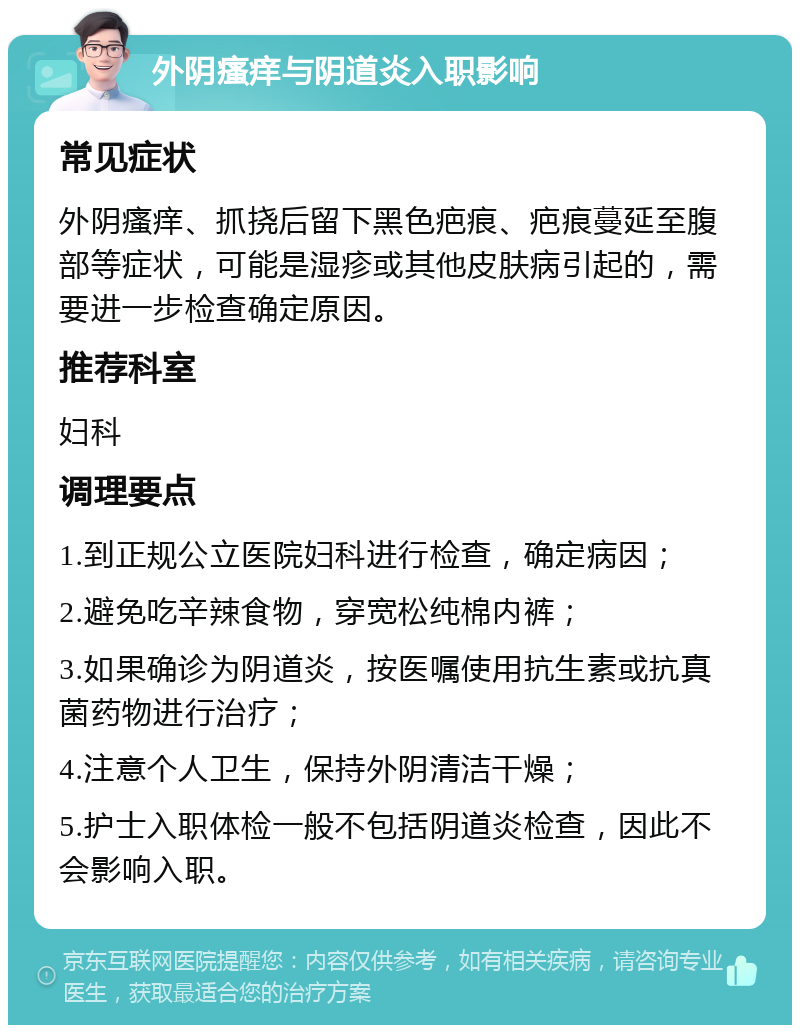 外阴瘙痒与阴道炎入职影响 常见症状 外阴瘙痒、抓挠后留下黑色疤痕、疤痕蔓延至腹部等症状，可能是湿疹或其他皮肤病引起的，需要进一步检查确定原因。 推荐科室 妇科 调理要点 1.到正规公立医院妇科进行检查，确定病因； 2.避免吃辛辣食物，穿宽松纯棉内裤； 3.如果确诊为阴道炎，按医嘱使用抗生素或抗真菌药物进行治疗； 4.注意个人卫生，保持外阴清洁干燥； 5.护士入职体检一般不包括阴道炎检查，因此不会影响入职。