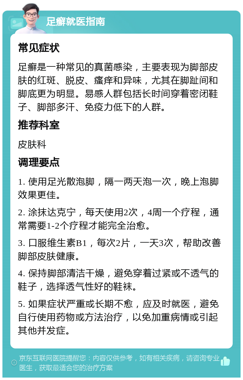 足癣就医指南 常见症状 足癣是一种常见的真菌感染，主要表现为脚部皮肤的红斑、脱皮、瘙痒和异味，尤其在脚趾间和脚底更为明显。易感人群包括长时间穿着密闭鞋子、脚部多汗、免疫力低下的人群。 推荐科室 皮肤科 调理要点 1. 使用足光散泡脚，隔一两天泡一次，晚上泡脚效果更佳。 2. 涂抹达克宁，每天使用2次，4周一个疗程，通常需要1-2个疗程才能完全治愈。 3. 口服维生素B1，每次2片，一天3次，帮助改善脚部皮肤健康。 4. 保持脚部清洁干燥，避免穿着过紧或不透气的鞋子，选择透气性好的鞋袜。 5. 如果症状严重或长期不愈，应及时就医，避免自行使用药物或方法治疗，以免加重病情或引起其他并发症。