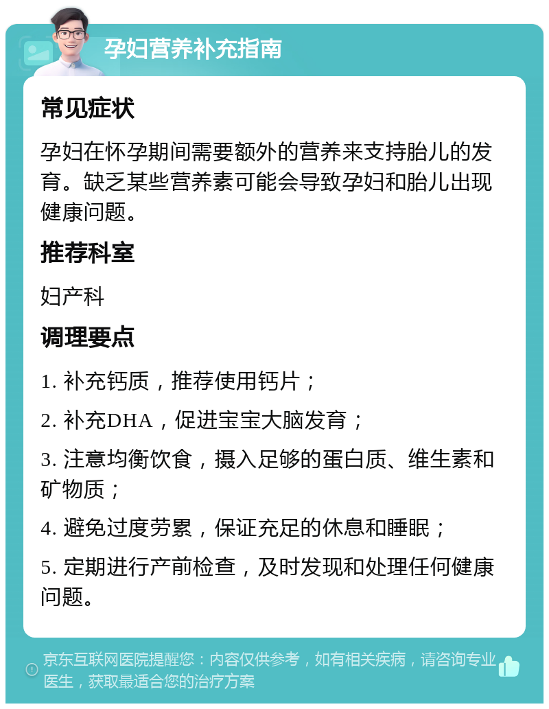 孕妇营养补充指南 常见症状 孕妇在怀孕期间需要额外的营养来支持胎儿的发育。缺乏某些营养素可能会导致孕妇和胎儿出现健康问题。 推荐科室 妇产科 调理要点 1. 补充钙质，推荐使用钙片； 2. 补充DHA，促进宝宝大脑发育； 3. 注意均衡饮食，摄入足够的蛋白质、维生素和矿物质； 4. 避免过度劳累，保证充足的休息和睡眠； 5. 定期进行产前检查，及时发现和处理任何健康问题。