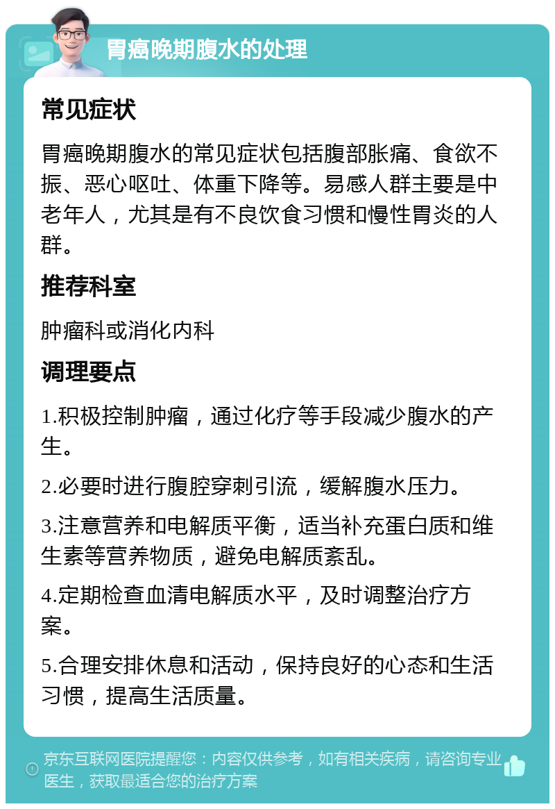 胃癌晚期腹水的处理 常见症状 胃癌晚期腹水的常见症状包括腹部胀痛、食欲不振、恶心呕吐、体重下降等。易感人群主要是中老年人，尤其是有不良饮食习惯和慢性胃炎的人群。 推荐科室 肿瘤科或消化内科 调理要点 1.积极控制肿瘤，通过化疗等手段减少腹水的产生。 2.必要时进行腹腔穿刺引流，缓解腹水压力。 3.注意营养和电解质平衡，适当补充蛋白质和维生素等营养物质，避免电解质紊乱。 4.定期检查血清电解质水平，及时调整治疗方案。 5.合理安排休息和活动，保持良好的心态和生活习惯，提高生活质量。