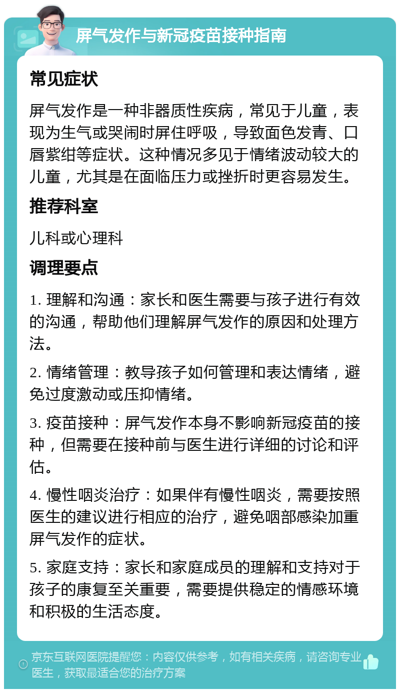 屏气发作与新冠疫苗接种指南 常见症状 屏气发作是一种非器质性疾病，常见于儿童，表现为生气或哭闹时屏住呼吸，导致面色发青、口唇紫绀等症状。这种情况多见于情绪波动较大的儿童，尤其是在面临压力或挫折时更容易发生。 推荐科室 儿科或心理科 调理要点 1. 理解和沟通：家长和医生需要与孩子进行有效的沟通，帮助他们理解屏气发作的原因和处理方法。 2. 情绪管理：教导孩子如何管理和表达情绪，避免过度激动或压抑情绪。 3. 疫苗接种：屏气发作本身不影响新冠疫苗的接种，但需要在接种前与医生进行详细的讨论和评估。 4. 慢性咽炎治疗：如果伴有慢性咽炎，需要按照医生的建议进行相应的治疗，避免咽部感染加重屏气发作的症状。 5. 家庭支持：家长和家庭成员的理解和支持对于孩子的康复至关重要，需要提供稳定的情感环境和积极的生活态度。