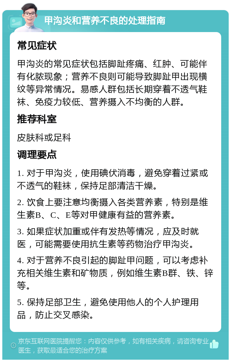 甲沟炎和营养不良的处理指南 常见症状 甲沟炎的常见症状包括脚趾疼痛、红肿、可能伴有化脓现象；营养不良则可能导致脚趾甲出现横纹等异常情况。易感人群包括长期穿着不透气鞋袜、免疫力较低、营养摄入不均衡的人群。 推荐科室 皮肤科或足科 调理要点 1. 对于甲沟炎，使用碘伏消毒，避免穿着过紧或不透气的鞋袜，保持足部清洁干燥。 2. 饮食上要注意均衡摄入各类营养素，特别是维生素B、C、E等对甲健康有益的营养素。 3. 如果症状加重或伴有发热等情况，应及时就医，可能需要使用抗生素等药物治疗甲沟炎。 4. 对于营养不良引起的脚趾甲问题，可以考虑补充相关维生素和矿物质，例如维生素B群、铁、锌等。 5. 保持足部卫生，避免使用他人的个人护理用品，防止交叉感染。