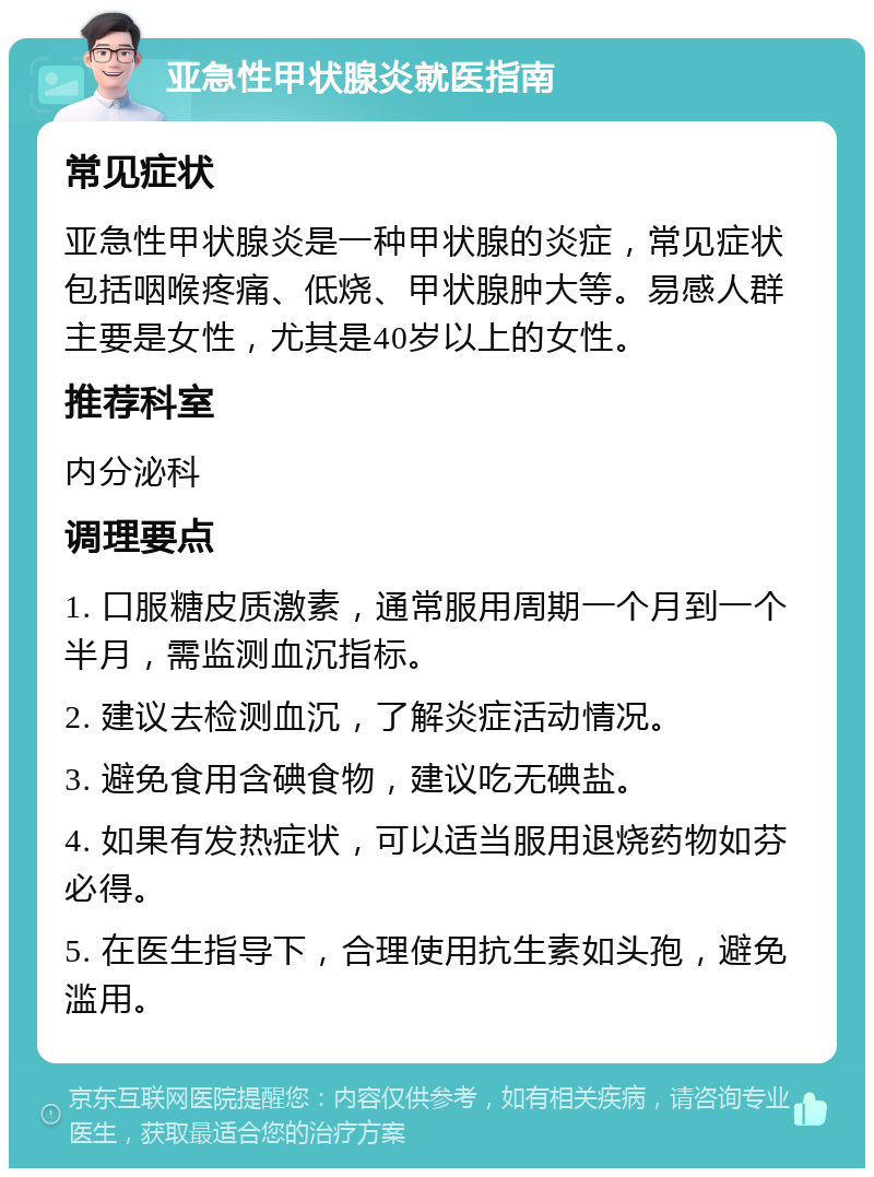 亚急性甲状腺炎就医指南 常见症状 亚急性甲状腺炎是一种甲状腺的炎症，常见症状包括咽喉疼痛、低烧、甲状腺肿大等。易感人群主要是女性，尤其是40岁以上的女性。 推荐科室 内分泌科 调理要点 1. 口服糖皮质激素，通常服用周期一个月到一个半月，需监测血沉指标。 2. 建议去检测血沉，了解炎症活动情况。 3. 避免食用含碘食物，建议吃无碘盐。 4. 如果有发热症状，可以适当服用退烧药物如芬必得。 5. 在医生指导下，合理使用抗生素如头孢，避免滥用。