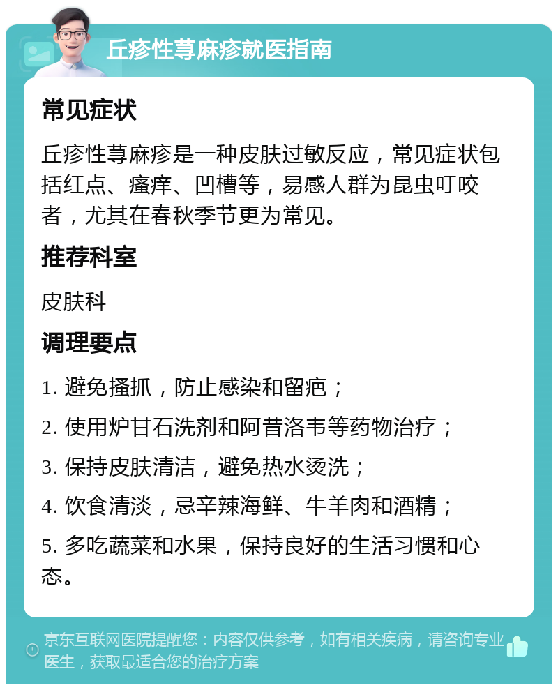 丘疹性荨麻疹就医指南 常见症状 丘疹性荨麻疹是一种皮肤过敏反应，常见症状包括红点、瘙痒、凹槽等，易感人群为昆虫叮咬者，尤其在春秋季节更为常见。 推荐科室 皮肤科 调理要点 1. 避免搔抓，防止感染和留疤； 2. 使用炉甘石洗剂和阿昔洛韦等药物治疗； 3. 保持皮肤清洁，避免热水烫洗； 4. 饮食清淡，忌辛辣海鲜、牛羊肉和酒精； 5. 多吃蔬菜和水果，保持良好的生活习惯和心态。