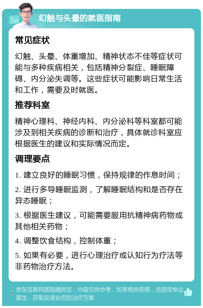 幻触与头晕的就医指南 常见症状 幻触、头晕、体重增加、精神状态不佳等症状可能与多种疾病相关，包括精神分裂症、睡眠障碍、内分泌失调等。这些症状可能影响日常生活和工作，需要及时就医。 推荐科室 精神心理科、神经内科、内分泌科等科室都可能涉及到相关疾病的诊断和治疗，具体就诊科室应根据医生的建议和实际情况而定。 调理要点 1. 建立良好的睡眠习惯，保持规律的作息时间； 2. 进行多导睡眠监测，了解睡眠结构和是否存在异态睡眠； 3. 根据医生建议，可能需要服用抗精神病药物或其他相关药物； 4. 调整饮食结构，控制体重； 5. 如果有必要，进行心理治疗或认知行为疗法等非药物治疗方法。