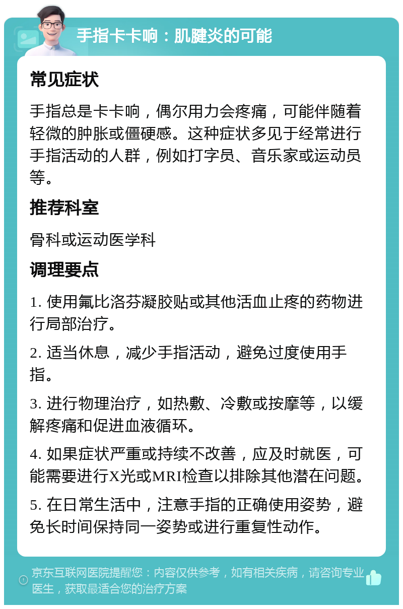 手指卡卡响：肌腱炎的可能 常见症状 手指总是卡卡响，偶尔用力会疼痛，可能伴随着轻微的肿胀或僵硬感。这种症状多见于经常进行手指活动的人群，例如打字员、音乐家或运动员等。 推荐科室 骨科或运动医学科 调理要点 1. 使用氟比洛芬凝胶贴或其他活血止疼的药物进行局部治疗。 2. 适当休息，减少手指活动，避免过度使用手指。 3. 进行物理治疗，如热敷、冷敷或按摩等，以缓解疼痛和促进血液循环。 4. 如果症状严重或持续不改善，应及时就医，可能需要进行X光或MRI检查以排除其他潜在问题。 5. 在日常生活中，注意手指的正确使用姿势，避免长时间保持同一姿势或进行重复性动作。