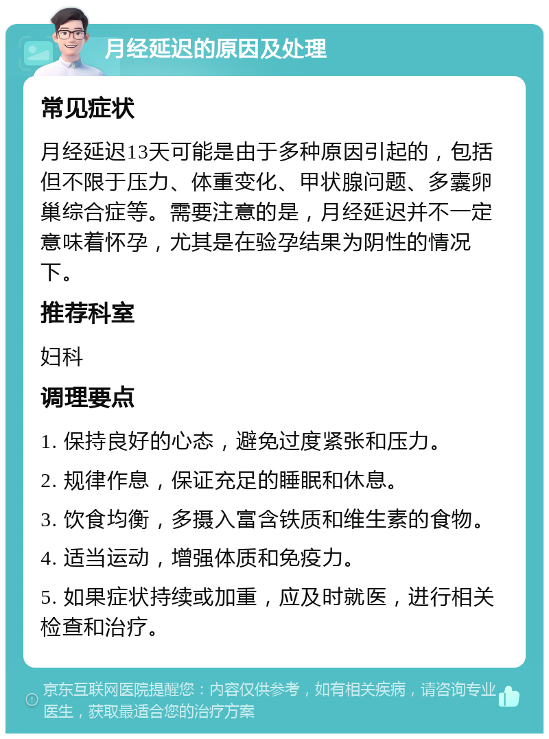 月经延迟的原因及处理 常见症状 月经延迟13天可能是由于多种原因引起的，包括但不限于压力、体重变化、甲状腺问题、多囊卵巢综合症等。需要注意的是，月经延迟并不一定意味着怀孕，尤其是在验孕结果为阴性的情况下。 推荐科室 妇科 调理要点 1. 保持良好的心态，避免过度紧张和压力。 2. 规律作息，保证充足的睡眠和休息。 3. 饮食均衡，多摄入富含铁质和维生素的食物。 4. 适当运动，增强体质和免疫力。 5. 如果症状持续或加重，应及时就医，进行相关检查和治疗。