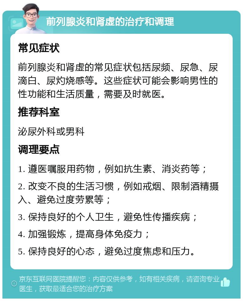 前列腺炎和肾虚的治疗和调理 常见症状 前列腺炎和肾虚的常见症状包括尿频、尿急、尿滴白、尿灼烧感等。这些症状可能会影响男性的性功能和生活质量，需要及时就医。 推荐科室 泌尿外科或男科 调理要点 1. 遵医嘱服用药物，例如抗生素、消炎药等； 2. 改变不良的生活习惯，例如戒烟、限制酒精摄入、避免过度劳累等； 3. 保持良好的个人卫生，避免性传播疾病； 4. 加强锻炼，提高身体免疫力； 5. 保持良好的心态，避免过度焦虑和压力。