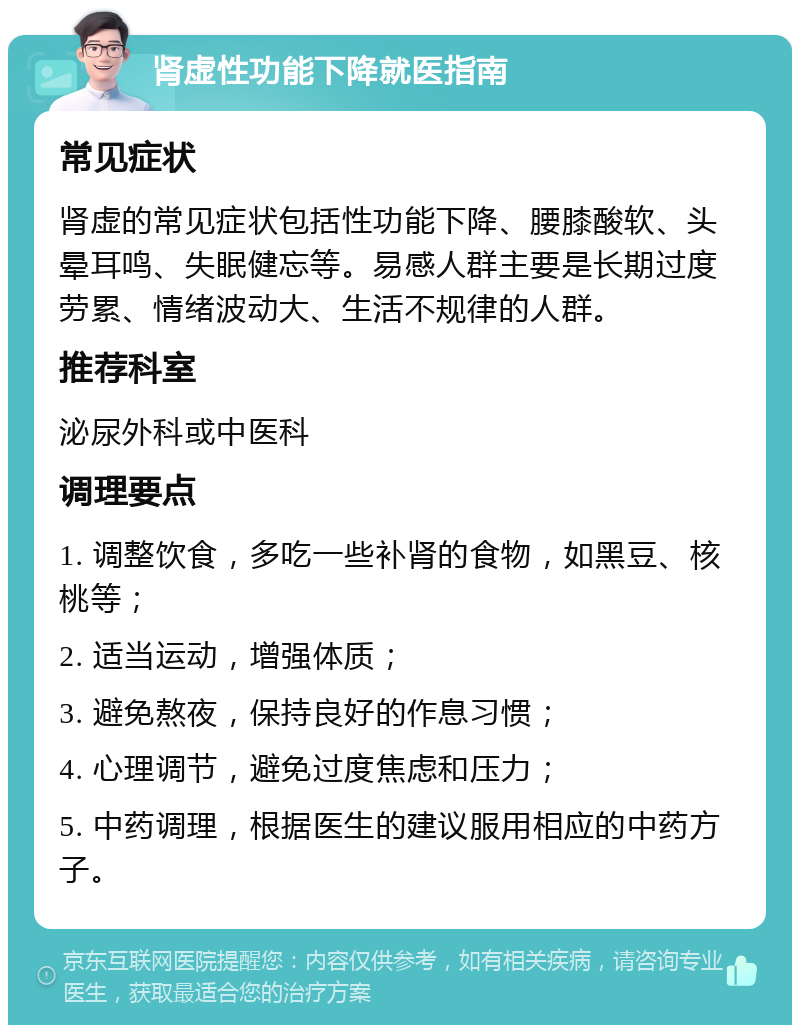 肾虚性功能下降就医指南 常见症状 肾虚的常见症状包括性功能下降、腰膝酸软、头晕耳鸣、失眠健忘等。易感人群主要是长期过度劳累、情绪波动大、生活不规律的人群。 推荐科室 泌尿外科或中医科 调理要点 1. 调整饮食，多吃一些补肾的食物，如黑豆、核桃等； 2. 适当运动，增强体质； 3. 避免熬夜，保持良好的作息习惯； 4. 心理调节，避免过度焦虑和压力； 5. 中药调理，根据医生的建议服用相应的中药方子。